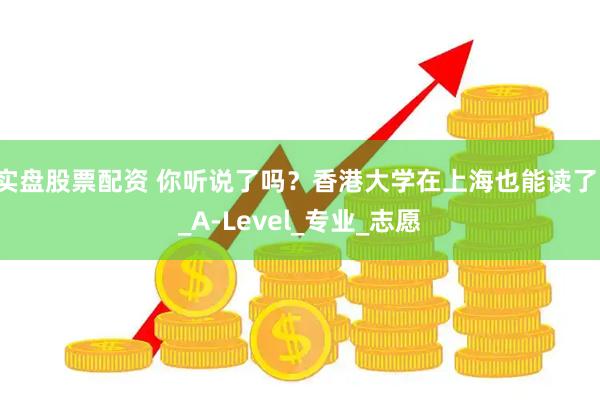 实盘股票配资 你听说了吗？香港大学在上海也能读了！_A-Level_专业_志愿