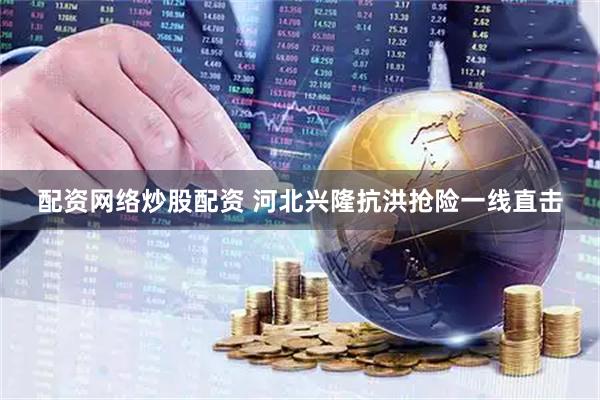 配资网络炒股配资 河北兴隆抗洪抢险一线直击
