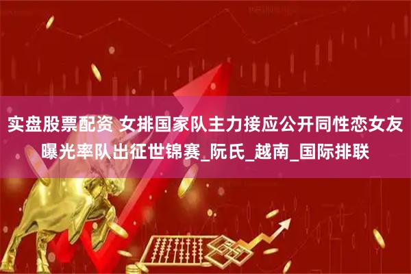 实盘股票配资 女排国家队主力接应公开同性恋女友曝光率队出征世锦赛_阮氏_越南_国际排联