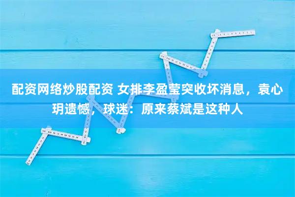 配资网络炒股配资 女排李盈莹突收坏消息，袁心玥遗憾，球迷：原来蔡斌是这种人