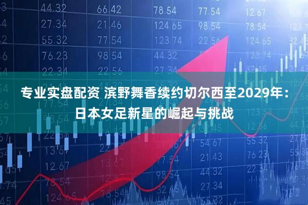 专业实盘配资 滨野舞香续约切尔西至2029年：日本女足新星的崛起与挑战