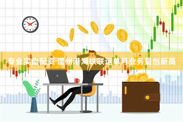 专业实盘配资 温州港海铁联运单月业务量创新高
