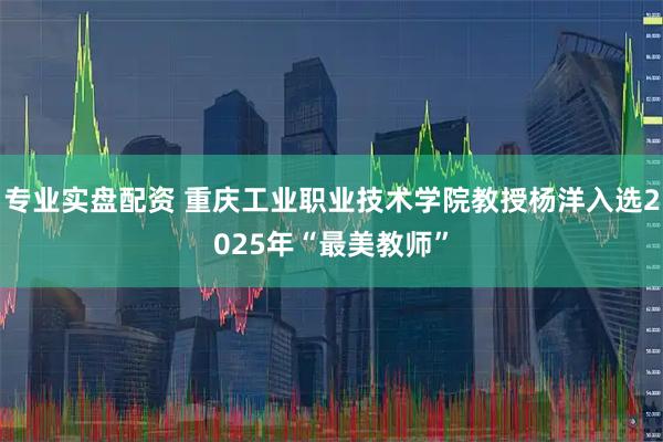 专业实盘配资 重庆工业职业技术学院教授杨洋入选2025年“最美教师”