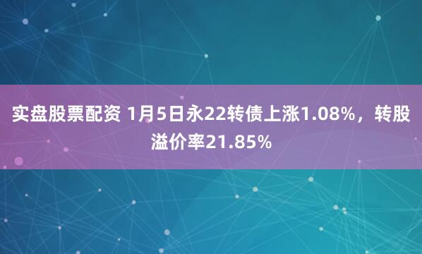实盘股票配资 1月5日永22转债上涨1.08%，转股溢价率21.85%
