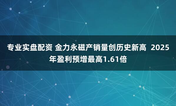 专业实盘配资 金力永磁产销量创历史新高  2025年盈利预增最高1.61倍