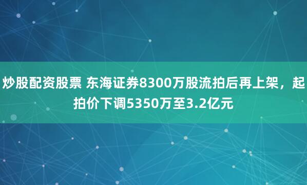 炒股配资股票 东海证券8300万股流拍后再上架，起拍价下调5350万至3.2亿元